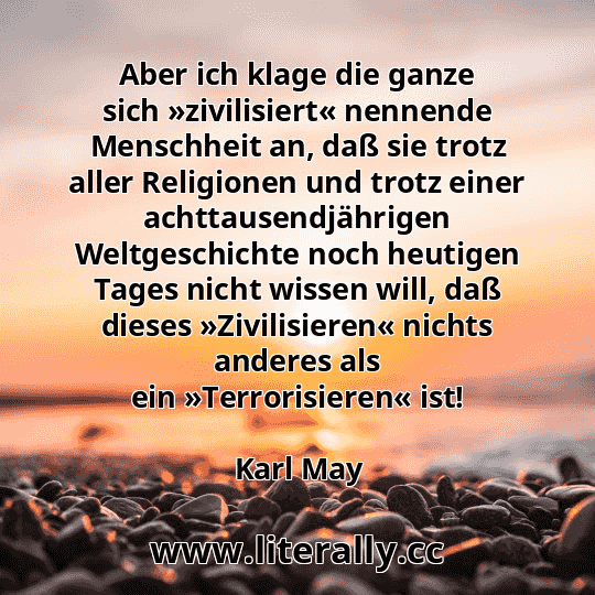 Aber ich klage die ganze sich »zivilisiert« nennende Menschheit an, daß sie trotz aller Religionen und trotz einer achttausendjährigen Weltgeschichte noch heutigen Tages nicht wissen will, daß dieses »Zivilisieren« nichts anderes als ein »Terrorisieren« ist!
Karl May
